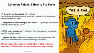 Common Pitfalls & How to Fix Them
📦 Error 503 on CloudStack UI? → Check
/etc/cloudstack/management/db.properties config and run cloudstack-
setup-management again.
🔑 VM password not working on first boot? → Try using a new isolated
network; check storage space.
⚙️KVM host not detected? → Confirm libvirt is active and cloudstack-
agent is logging properly.
🧱 System VM won’t launch? → Make sure correct system template
version is downloaded and secondary storage is available.
Generic capacity errors are most often related to lack of
space or problems with primary and secondary storage
Slide 14 of 16
 