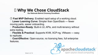 ✅ Why We Chose CloudStack
🕒 Fast MVP Delivery: Enabled rapid setup of a working cloud.
🧠 Lower Learning Curve: Simpler than OpenStack — fewer
moving parts, easier onboarding.
🧰 Production-Ready: Built-in UI, APIs, and multi-tenancy without
extra tooling.
🧩 Flexible & Practical: Supports KVM, XCP-ng, VMware — easy
to replicate.
💸 Cost-Effective: Open-source, no licensing fees, full enterprise
features.
Slide 6 of 16
Our Rationale Behind Choosing CloudStack
 