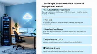 🚀 Advantages of Your Own Local Cloud Lab
deployed with ansible
🧪Test IaC
Try Ansible, Terraform, or Packer locally in a safe, reproducible
environment.
🧱Develop Cloud Apps
Build and test microservices just like in the cloud — with full stack
flexibility.
🔁Reproducible CI/CD
Validate complete automation cycles with no vendor lock-in.
🎓Training Ground
Upskill yourself or your team without cloud bills or time limits.
Spin up multiple identical setups in 15–20 minutes — ideal for testing,
staging, or teaching.
⚡ Fast, Scalable Environments
Slide 8 of 16
 