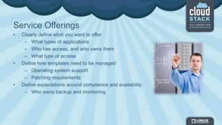 Service Offerings
• Clearly define what you want to offer
– What types of applications
– Who has access, and who owns them
– What type of access
• Define how templates need to be managed
– Operating system support
– Patching requirements
• Define expectations around compliance and availability
– Who owns backup and monitoring
 