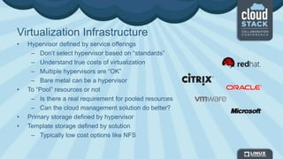 Virtualization Infrastructure
• Hypervisor defined by service offerings
– Don’t select hypervisor based on “standards”
– Understand true costs of virtualization
– Multiple hypervisors are “OK”
– Bare metal can be a hypervisor
• To “Pool” resources or not
– Is there a real requirement for pooled resources
– Can the cloud management solution do better?
• Primary storage defined by hypervisor
• Template storage defined by solution
– Typically low cost options like NFS
 