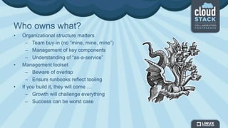 Who owns what?
• Organizational structure matters
– Team buy-in (no “mine, mine, mine”)
– Management of key components
– Understanding of “as-a-service”
• Management toolset
– Beware of overlap
– Ensure runbooks reflect tooling
• If you build it, they will come …
– Growth will challenge everything
– Success can be worst case
 