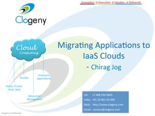  	
  	
  	
  	
  InnovaGon	
  →	
  ExecuGon	
  →	
  SoluGon	
  →	
  Delivered	
  
                                                                 	
  




                 Cloud                                    MigraGng	
  ApplicaGons	
  to	
  
                                                                IaaS	
  Clouds	
  
                      Computing




                                                                 -­‐	
  Chirag	
  Jog	
  
                                         Enterprise	
  
                       DevOps	
         Applica2ons	
  

     Public,	
  Private,	
  
       PaaS,	
  SaaS	
  

                                Datacenter	
                             US:	
  	
  	
  	
  	
  	
  +1	
  408	
  556	
  9645	
  	
  	
  	
  	
  	
  	
  
                               Management	
                              India:	
  	
  +91	
  20	
  661	
  43	
  400	
  	
  	
  	
  	
  	
  
                                                                         Web:	
  	
  	
  h8p://www.clogeny.com	
  	
  
                                                                         Email:	
  	
  contact@clogeny.com	
  
Clogeny	
  ConﬁdenGal	
  
 
