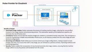Packer Provider for Cloudstack
Benefits of Packer
• Automated image creation: Packer automates the process of creating machine images, reducing the manual effort
involved in the image creation and provisioning process. This automation speeds up the deployment pipeline and
minimizes the risk of human error.
• Consistency: Packer ensures that the machine images are created in a consistent manner every time. This consistency is
crucial for maintaining a reliable and predictable infrastructure, as all instances created from the same image will have
identical configurations.
• Versioning and rollbacks: Packer allows you to version control your image configurations, making it easier to track
changes over time. If an issue arises with a new image, you can roll back to a previous version, improving resilience and
minimizing downtime
• Security: Packer enables the incorporation of security best practices into image creation, ensuring that the machine
images adhere to security policies and standards from the outset.
 