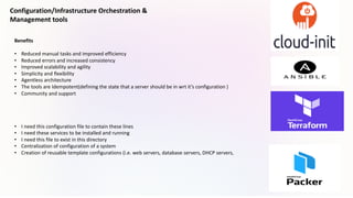 Configuration/Infrastructure Orchestration &
Management tools
Benefits
• Reduced manual tasks and improved efficiency
• Reduced errors and increased consistency
• Improved scalability and agility
• Simplicity and flexibility
• Agentless architecture
• The tools are Idempotent(defining the state that a server should be in wrt it’s configuration )
• Community and support
• I need this configuration file to contain these lines
• I need these services to be installed and running
• I need this file to exist in this directory
• Centralization of configuration of a system
• Creation of reusable template configurations (i.e. web servers, database servers, DHCP servers,
 