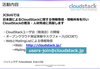 活動内容

JCSUGでは
⽇日本語によるCloudStackに関する情報発信・情報共有を⾏行行い
CloudStackの普及・⼈人材育成に貢献します

・CloudStackユーザ会（勉強会）の開催
・オープンクラウド実証実験タスクフォース(OCDET)
・WebとMailingListによる情報発信
     →Web: 　http://cloudstack.jp/
     →Mailing  List: 　参加するには以下に空メールを☆
                 users-‐‑‒join@cloudstack.jp
      　 　 　

ハッシュタグ  #cloudstack  #osc13tk
                      Copyright  (C)  2013  Japan  CloudStack  User  Group  All  Rights  
                                                Reserved.
                                                                                            3
 