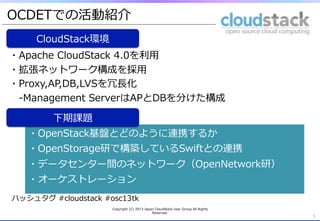 OCDETでの活動紹介
     CloudStack環境
・Apache  CloudStack  4.0を利利⽤用
・拡張ネットワーク構成を採⽤用
・Proxy,AP,DB,LVSを冗⻑⾧長化
 　-‐‑‒Management  ServerはAPとDBを分けた構成

         下期課題
   ・OpenStack基盤とどのように連携するか
   ・OpenStorage研で構築しているSwiftとの連携
   ・データセンター間のネットワーク（OpenNetwork研）
   ・オーケストレーション
ハッシュタグ  #cloudstack  #osc13tk
                      Copyright  (C)  2013  Japan  CloudStack  User  Group  All  Rights  
                                                Reserved.
                                                                                            5
 