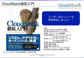 CloudStack徹底⼊入⾨門


                                                                      ユーザー会メンバーも
                                                                      多数参加しました！！

                                                            ⽬目次
                                                            第1章  Apache  CloudStackの概要
                                                            第2章  CloudStackのアーキテクチャ
                                                            第3章  インストールと環境構築
                                                            第4章  管理理者ユーザーインターフェイス  
                                                                     -‐‑‒  CloudStackを使う(1)
                                                            第5章  エンドユーザーインターフェイス  
                                                                     -‐‑‒  CloudStackを使う(2)
                                                            第6章  CloudStack環境の設計
                                                            第7章  運⽤用と監視
                                                            第8章  ⾼高度度な活⽤用⽅方法
                                                            第9章  コントリビューションの⼿手引き
                                                            第10章  CloudStackと他製品との連携
ハッシュタグ  #cloudstack  #osc13tk
                      Copyright  (C)  2013  Japan  CloudStack  User  Group  All  Rights  
                                                Reserved.
                                                                                              8
 