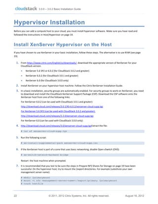 3.0.0 – 3.0.2 Basic Installation Guide

Hypervisor Installation
Before you can add a compute host to your cloud, you must install hypervisor software. Make sure you have read and
followed the instructions in Host/Hypervisor on page 14.

Install XenServer Hypervisor on the Host
If you have chosen to use XenServer in your basic installation, follow these steps. The alternative is to use KVM (see page
23).

1. From https://www.citrix.com/English/ss/downloads/, download the appropriate version of XenServer for your
CloudStack version.


XenServer 5.6 SP2 or 6.0.2 (for CloudStack 3.0.2 and greater)



XenServer 6.0.2 (for CloudStack 3.0.1 and greater)



XenServer 6.0 (for CloudStack 3.0.0 only)

2. Install XenServer on your hypervisor host machine. Follow the Citrix XenServer Installation Guide.
3. In a basic installation, security groups are automatically enabled. For security groups to work on XenServer, you need
to download and install the CloudStack XenServer Support Package (CSP). Download the CSP software onto the
XenServer host from one of the following links:
For XenServer 6.0.2 (can be used with CloudStack 3.0.1 and greater):
http://download.cloud.com/releases/3.0.1/XS-6.0.2/xenserver-cloud-supp.tgz
For XenServer 5.6 SP2 (can be used with CloudStack 3.0.2 and greater):
http://download.cloud.com/releases/2.2.0/xenserver-cloud-supp.tgz
For XenServer 6.0 (can be used with CloudStack 3.0.0 only):

4. http://download.cloud.com/releases/3.0/xenserver-cloud-supp.tgzExtract the file:
# tar xf xenserver-cloud-supp.tgz

5. Run the following script:
# xe-install-supplemental-pack xenserver-cloud-supp.iso

6. If the XenServer host is part of a zone that uses basic networking, disable Open vSwitch (OVS):
# xe-switch-network-backend bridge

Restart the host machine when prompted.

7. It is recommended that you test to be sure the steps in Prepare NFS Shares for Storage on page 19 have been
successful. On the hypervisor host, try to mount the /export directories. For example (substitute your own
management server name):
# mkdir /primarymount
# mount -t nfs <management-server-name>:/export/primary /primarymount
# touch testfile

22

© 2011, 2012 Citrix Systems, Inc. All rights reserved.

August 16, 2012

 