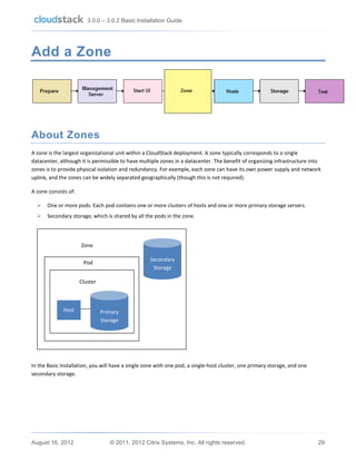 3.0.0 – 3.0.2 Basic Installation Guide

Add a Zone

About Zones
A zone is the largest organizational unit within a CloudStack deployment. A zone typically corresponds to a single
datacenter, although it is permissible to have multiple zones in a datacenter. The benefit of organizing infrastructure into
zones is to provide physical isolation and redundancy. For example, each zone can have its own power supply and network
uplink, and the zones can be widely separated geographically (though this is not required).
A zone consists of:


One or more pods. Each pod contains one or more clusters of hosts and one or more primary storage servers.



Secondary storage, which is shared by all the pods in the zone.

Zone
Secondary
Storage

Pod
Cluster

Host

Primary
Storage

In the Basic Installation, you will have a single zone with one pod, a single-host cluster, one primary storage, and one
secondary storage.

August 16, 2012

© 2011, 2012 Citrix Systems, Inc. All rights reserved.

29

 