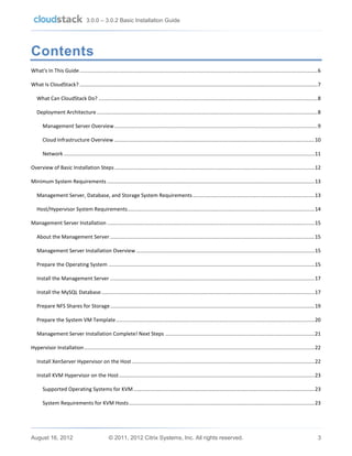 3.0.0 – 3.0.2 Basic Installation Guide

Contents
What's In This Guide .................................................................................................................................................................... 6
What Is CloudStack? .................................................................................................................................................................... 7
What Can CloudStack Do? ....................................................................................................................................................... 8
Deployment Architecture ........................................................................................................................................................ 8
Management Server Overview ............................................................................................................................................ 9
Cloud Infrastructure Overview .......................................................................................................................................... 10
Network ............................................................................................................................................................................. 11
Overview of Basic Installation Steps .......................................................................................................................................... 12
Minimum System Requirements ............................................................................................................................................... 13
Management Server, Database, and Storage System Requirements .................................................................................... 13
Host/Hypervisor System Requirements ................................................................................................................................. 14
Management Server Installation ............................................................................................................................................... 15
About the Management Server ............................................................................................................................................. 15
Management Server Installation Overview ........................................................................................................................... 15
Prepare the Operating System .............................................................................................................................................. 15
Install the Management Server ............................................................................................................................................. 17
Install the MySQL Database ................................................................................................................................................... 17
Prepare NFS Shares for Storage ............................................................................................................................................. 19
Prepare the System VM Template ......................................................................................................................................... 20
Management Server Installation Complete! Next Steps ....................................................................................................... 21
Hypervisor Installation ............................................................................................................................................................... 22
Install XenServer Hypervisor on the Host .............................................................................................................................. 22
Install KVM Hypervisor on the Host ....................................................................................................................................... 23
Supported Operating Systems for KVM ............................................................................................................................. 23
System Requirements for KVM Hosts ................................................................................................................................ 23

August 16, 2012

© 2011, 2012 Citrix Systems, Inc. All rights reserved.

3

 