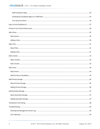 3.0.0 – 3.0.2 Basic Installation Guide

KVM Installation Steps ....................................................................................................................................................... 24
Installing the CloudStack Agent on a KVM Host ................................................................................................................ 24
Time Synchronization ........................................................................................................................................................ 26
Log In to the CloudStack UI ........................................................................................................................................................ 27
Provision Your Cloud Infrastructure .......................................................................................................................................... 28
Add a Zone ................................................................................................................................................................................. 29
About Zones ........................................................................................................................................................................... 29
Adding a Zone ........................................................................................................................................................................ 30
Add a Pod ................................................................................................................................................................................... 31
About Pods............................................................................................................................................................................. 31
Adding a Pod .......................................................................................................................................................................... 31
Add a Cluster.............................................................................................................................................................................. 33
About Clusters ....................................................................................................................................................................... 33
Add a Cluster .......................................................................................................................................................................... 33
Add a Host ................................................................................................................................................................................. 34
About Hosts ........................................................................................................................................................................... 34
Add the Host to CloudStack ................................................................................................................................................... 34
Add Primary Storage .................................................................................................................................................................. 36
About Primary Storage .......................................................................................................................................................... 36
Adding Primary Storage ......................................................................................................................................................... 36
Add Secondary Storage .............................................................................................................................................................. 37
About Secondary Storage ...................................................................................................................................................... 37
Adding Secondary Storage ..................................................................................................................................................... 37
Initialization and Testing ............................................................................................................................................................ 38
Troubleshooting ......................................................................................................................................................................... 39
Checking the Management Server Log .................................................................................................................................. 39
Can't Add Host ....................................................................................................................................................................... 39

4

© 2011, 2012 Citrix Systems, Inc. All rights reserved.

August 16, 2012

 