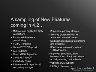 A sampling of New Features
coming in 4.2…
 Midonet and BigSwitch SDN     Zone-wide primary storage
  integrations                  Security group isolation in
 Enhanced Baremetal             Advanced Network zones
  provisioning                  Dedicating resources to domains
 VM I/O Throttling              and accounts
 Hyper-V 2012 Support          IP Address reservation w/o a
 LXC Support                    vNIC allocation
 Cisco VSG integration         Improved synchronization
 Cisco ASA 1000V                between CloudStack and what’s
                                 actually running on the hosts
 VM Affinity Rules
                                vSphere DVS support
 Eliminate NFS layer for S3
  secondary storage             UI Plugin framework
 