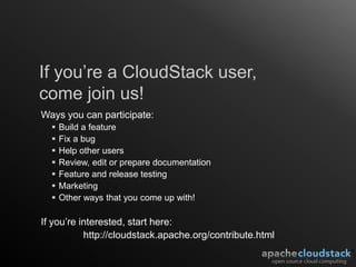 If you’re a CloudStack user,
come join us!
Ways you can participate:
     Build a feature
     Fix a bug
     Help other users
     Review, edit or prepare documentation
     Feature and release testing
     Marketing
     Other ways that you come up with!

If you’re interested, start here:
           http://cloudstack.apache.org/contribute.html
 