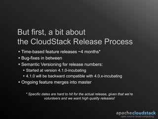But first, a bit about
the CloudStack Release Process
 Time-based feature releases ~4 months*
 Bug-fixes in between
 Semantic Versioning for release numbers:
   Started at version 4.1.0-incubating
   4.1.0 will be backward compatible with 4.0.x-incubating
 Ongoing feature merges into master

   * Specific dates are hard to hit for the actual release, given that we’re
               volunteers and we want high quality releases!
 