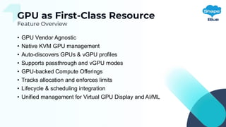 GPU as First-Class Resource
Feature Overview
• GPU Vendor Agnostic
• Native KVM GPU management
• Auto-discovers GPUs & vGPU profiles
• Supports passthrough and vGPU modes
• GPU-backed Compute Offerings
• Tracks allocation and enforces limits
• Lifecycle & scheduling integration
• Unified management for Virtual GPU Display and AI/ML
 