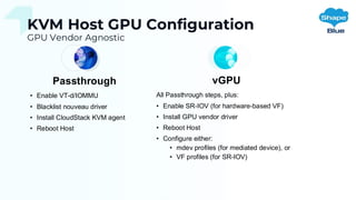 KVM Host GPU Configuration
GPU Vendor Agnostic
Passthrough
• Enable VT-d/IOMMU
• Blacklist nouveau driver
• Install CloudStack KVM agent
• Reboot Host
vGPU
All Passthrough steps, plus:
• Enable SR-IOV (for hardware-based VF)
• Install GPU vendor driver
• Reboot Host
• Configure either:
• mdev profiles (for mediated device), or
• VF profiles (for SR-IOV)
 