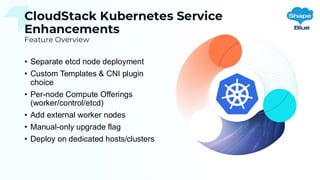 CloudStack Kubernetes Service
Enhancements
Feature Overview
• Separate etcd node deployment
• Custom Templates & CNI plugin
choice
• Per-node Compute Offerings
(worker/control/etcd)
• Add external worker nodes
• Manual-only upgrade flag
• Deploy on dedicated hosts/clusters
 