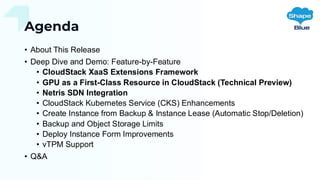 Agenda
• About This Release
• Deep Dive and Demo: Feature-by-Feature
• CloudStack XaaS Extensions Framework
• GPU as a First-Class Resource in CloudStack (Technical Preview)
• Netris SDN Integration
• CloudStack Kubernetes Service (CKS) Enhancements
• Create Instance from Backup & Instance Lease (Automatic Stop/Deletion)
• Backup and Object Storage Limits
• Deploy Instance Form Improvements
• vTPM Support
• Q&A
 
