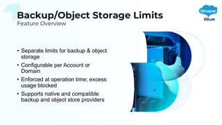 Backup/Object Storage Limits
Feature Overview
• Separate limits for backup & object
storage
• Configurable per Account or
Domain
• Enforced at operation time; excess
usage blocked
• Supports native and compatible
backup and object store providers
 