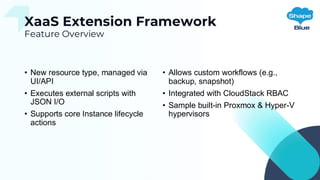 XaaS Extension Framework
Feature Overview
• New resource type, managed via
UI/API
• Executes external scripts with
JSON I/O
• Supports core Instance lifecycle
actions
• Allows custom workflows (e.g.,
backup, snapshot)
• Integrated with CloudStack RBAC
• Sample built-in Proxmox & Hyper-V
hypervisors
 