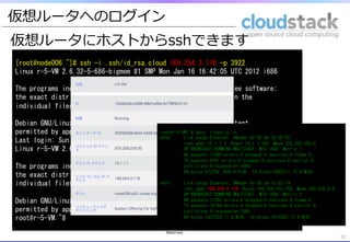 仮想ルータへのログイン
13	
仮想ルータにホストからsshできます
13	
[root@node006	
 ~]#	
 ssh	
 -i	
 .ssh/id_rsa.cloud	
 169.254.3.116	
 -p	
 3922	
 
Linux	
 r-5-VM	
 2.6.32-5-686-bigmem	
 #1	
 SMP	
 Mon	
 Jan	
 16	
 16:42:05	
 UTC	
 2012	
 i686	
 
	
 
The	
 programs	
 included	
 with	
 the	
 Debian	
 GNU/Linux	
 system	
 are	
 free	
 software;	
 
the	
 exact	
 distribution	
 terms	
 for	
 each	
 program	
 are	
 described	
 in	
 the	
 
individual	
 files	
 in	
 /usr/share/doc/*/copyright.	
 
	
 
Debian	
 GNU/Linux	
 comes	
 with	
 ABSOLUTELY	
 NO	
 WARRANTY,	
 to	
 the	
 extent	
 
permitted	
 by	
 applicable	
 law.	
 
Last	
 login:	
 Sun	
 Dec	
 	
 9	
 14:20:04	
 2012	
 from	
 169.254.0.1	
 
Linux	
 r-5-VM	
 2.6.32-5-686-bigmem	
 #1	
 SMP	
 Mon	
 Jan	
 16	
 16:42:05	
 UTC	
 2012	
 i686	
 
	
 
The	
 programs	
 included	
 with	
 the	
 Debian	
 GNU/Linux	
 system	
 are	
 free	
 software;	
 
the	
 exact	
 distribution	
 terms	
 for	
 each	
 program	
 are	
 described	
 in	
 the	
 
individual	
 files	
 in	
 /usr/share/doc/*/copyright.	
 
	
 
Debian	
 GNU/Linux	
 comes	
 with	
 ABSOLUTELY	
 NO	
 WARRANTY,	
 to	
 the	
 extent	
 
permitted	
 by	
 applicable	
 law.	
 
root@r-5-VM:~#	
 	
 
root@r-5-VM:~#	
 date;	
 ifconfig	
 –a	
 
eth0	
 	
 	
 	
 	
 	
 Link	
 encap:Ethernet	
 	
 HWaddr	
 02:00:6b:3d:00:02	
 	
 	
 
	
 	
 	
 	
 	
 	
 	
 	
 	
 	
 inet	
 addr:10.1.1.1	
 	
 Bcast:10.1.1.255	
 	
 Mask:255.255.255.0	
 
	
 	
 	
 	
 	
 	
 	
 	
 	
 	
 UP	
 BROADCAST	
 RUNNING	
 MULTICAST	
 	
 MTU:1500	
 	
 Metric:1	
 
	
 	
 	
 	
 	
 	
 	
 	
 	
 	
 RX	
 packets:11592	
 errors:0	
 dropped:0	
 overruns:0	
 frame:0	
 
	
 	
 	
 	
 	
 	
 	
 	
 	
 	
 TX	
 packets:8741	
 errors:0	
 dropped:0	
 overruns:0	
 carrier:0	
 
	
 	
 	
 	
 	
 	
 	
 	
 	
 	
 collisions:0	
 txqueuelen:1000	
 	
 
	
 	
 	
 	
 	
 	
 	
 	
 	
 	
 RX	
 bytes:972709	
 (949.9	
 KiB)	
 	
 TX	
 bytes:2582211	
 (2.4	
 MiB)	
 
	
 
eth1	
 	
 	
 	
 	
 	
 Link	
 encap:Ethernet	
 	
 HWaddr	
 0e:00:a9:fe:03:74	
 	
 	
 
	
 	
 	
 	
 	
 	
 	
 	
 	
 	
 inet	
 addr:169.254.3.116	
 	
 Bcast:169.254.255.255	
 	
 Mask:255.255.0.0	
 
	
 	
 	
 	
 	
 	
 	
 	
 	
 	
 UP	
 BROADCAST	
 RUNNING	
 MULTICAST	
 	
 MTU:1500	
 	
 Metric:1	
 
	
 	
 	
 	
 	
 	
 	
 	
 	
 	
 RX	
 packets:12285	
 errors:0	
 dropped:0	
 overruns:0	
 frame:0	
 
	
 	
 	
 	
 	
 	
 	
 	
 	
 	
 TX	
 packets:10166	
 errors:0	
 dropped:0	
 overruns:0	
 carrier:0	
 
	
 	
 	
 	
 	
 	
 	
 	
 	
 	
 collisions:0	
 txqueuelen:1000	
 	
 
	
 	
 	
 	
 	
 	
 	
 	
 	
 	
 RX	
 bytes:1937229	
 (1.8	
 MiB)	
 	
 TX	
 bytes:1915520	
 (1.8	
 MiB)	
 
Copyright  (C)  2013  Japan  CloudStack  User  Group  All  Rights  
Reserved.
 