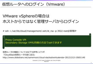 仮想ルータへのログイン（Vmware）
14	
VMware  vSphereの場合は
ホストからではなく管理理サーバからログイン
#  ssh  -‐‑‒i  /var/lib/cloud/management/.ssh/id_̲rsa  -‐‑‒p  3922  root@管理理IP
仮想ルータの機能については以下も参考にどうぞ
「CloudStack仮想ルータの謎に迫る」
http://www.slideshare.net/samemoon/cloud-‐‑‒stackadventcalendar-‐‑‒20121212-‐‑‒15601140
14	
Proxy  Console  VM
Secondary  Storage  VMも同様の⽅方法でsshできます
Copyright  (C)  2013  Japan  CloudStack  User  Group  All  Rights  
Reserved.
 