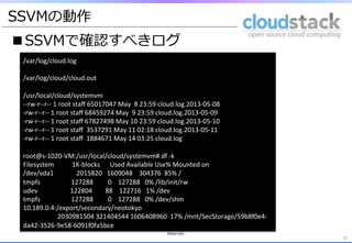 ■SSVMで確認すべきログ
18	
	
  
/var/log/cloud.log	
  
	
  
/var/log/cloud/cloud.out	
  
	
  
/usr/local/cloud/systemvm	
  
-­‐-­‐rw-­‐r-­‐-­‐r-­‐-­‐	
  1	
  root	
  staﬀ	
  65017047	
  May	
  	
  8	
  23:59	
  cloud.log.2013-­‐05-­‐08	
  
-­‐rw-­‐r-­‐-­‐r-­‐-­‐	
  1	
  root	
  staﬀ	
  68459274	
  May	
  	
  9	
  23:59	
  cloud.log.2013-­‐05-­‐09	
  
-­‐rw-­‐r-­‐-­‐r-­‐-­‐	
  1	
  root	
  staﬀ	
  67827498	
  May	
  10	
  23:59	
  cloud.log.2013-­‐05-­‐10	
  
-­‐rw-­‐r-­‐-­‐r-­‐-­‐	
  1	
  root	
  staﬀ	
  	
  3537291	
  May	
  11	
  02:18	
  cloud.log.2013-­‐05-­‐11	
  
-­‐rw-­‐r-­‐-­‐r-­‐-­‐	
  1	
  root	
  staﬀ	
  	
  1884671	
  May	
  14	
  03:25	
  cloud.log	
  
	
  
root@s-­‐1020-­‐VM:/usr/local/cloud/systemvm#	
  df	
  -­‐k	
  
Filesystem	
  	
  	
  	
  	
  	
  	
  	
  	
  	
  	
  1K-­‐blocks	
  	
  	
  	
  	
  	
  Used	
  Available	
  Use%	
  Mounted	
  on	
  
/dev/vda1	
  	
  	
  	
  	
  	
  	
  	
  	
  	
  	
  	
  	
  	
  2015820	
  	
  	
  1609048	
  	
  	
  	
  304376	
  	
  85%	
  /	
  
tmpfs	
  	
  	
  	
  	
  	
  	
  	
  	
  	
  	
  	
  	
  	
  	
  	
  	
  	
  	
  127288	
  	
  	
  	
  	
  	
  	
  	
  	
  0	
  	
  	
  	
  127288	
  	
  	
  0%	
  /lib/init/rw	
  
udev	
  	
  	
  	
  	
  	
  	
  	
  	
  	
  	
  	
  	
  	
  	
  	
  	
  	
  	
  	
  122804	
  	
  	
  	
  	
  	
  	
  	
  88	
  	
  	
  	
  122716	
  	
  	
  1%	
  /dev	
  
tmpfs	
  	
  	
  	
  	
  	
  	
  	
  	
  	
  	
  	
  	
  	
  	
  	
  	
  	
  	
  127288	
  	
  	
  	
  	
  	
  	
  	
  	
  0	
  	
  	
  	
  127288	
  	
  	
  0%	
  /dev/shm	
  
10.189.0.4:/export/secondary/neotokyo	
  
	
  	
  	
  	
  	
  	
  	
  	
  	
  	
  	
  	
  	
  	
  	
  	
  	
  	
  	
  	
  	
  2030981504	
  321404544	
  1606408960	
  	
  17%	
  /mnt/SecStorage/59b8f0e4-­‐
da42-­‐3526-­‐9e58-­‐6091f0fa5bce	
  
	
SSVMの動作
Copyright  (C)  2013  Japan  CloudStack  User  Group  All  Rights  
Reserved.
 