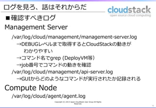 ログを⾒見見ろ、話はそれからだ
■確認すべきログ
Management  Server
/var/log/cloud/management/management-‐‑‒server.log
 　→DEBUGレベルまで取得するとCloudStackの動きが
 　 　 　 　わかりやすい
 　→コマンド名でgrep  (DeployVM等）
 　→job番号でコマンドの動きを確認
/var/log/cloud/management/api-‐‑‒server.log
 　→GUIからどのようなコマンドが実⾏行行されたか記録される
Compute  Node
/var/log/cloud/agent/agent.log
19	
Copyright  (C)  2013  Japan  CloudStack  User  Group  All  Rights  
Reserved.
 