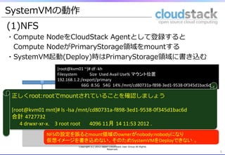 SystemVMの動作
(1)NFS
・Compute  NodeをCloudStack  Agentとして登録すると 　
 　Compute  NodeがPrimaryStorage領領域をmountする
・SystemVM起動(Deploy)時はPrimaryStorage領領域に書き込む
5	
Copyright  (C)  2012  Japan  CloudStack  User  Group  All  Rights  
Reserved.
5	
Management	
  
Server	
  
NFS	
Compute　
Node	
  
(kvm01)	
Compute	
  
Node	
  
(kvm02)	
Secondary	
  
Storage	
Primary	
  
Storage	
[root@kvm01	
  ~]#	
  df	
  -­‐kh	
  
Filesystem	
  	
  	
  	
  	
  	
  	
  	
  	
  	
  	
  	
  Size	
  	
  Used	
  Avail	
  Use%	
  マウント位置	
192.168.1.2:/export/primary	
  
	
  	
  	
  	
  	
  	
  	
  	
  	
  	
  	
  	
  	
  	
  	
  	
  	
  	
  	
  	
  	
  	
  	
  66G	
  	
  8.5G	
  	
  	
  54G	
  	
  14%	
  /mnt/cd80731a-­‐f898-­‐3ed1-­‐9538-­‐0f345d1bac6d	
SystemVM	
NFSの設定を誤るとmount領域のownerがnobody:nobodyになり	
  
仮想イメージを書き込めない。そのためSystemVMをDeployできない 。	
  
正しくroot:rootでmountされていることを確認しましょう
	
  
[root@kvm01	
  mnt]#	
  ls	
  -­‐lsa	
  /mnt/cd80731a-­‐f898-­‐3ed1-­‐9538-­‐0f345d1bac6d	
  
合計 4727732	
  
	
  	
  	
  	
  	
  	
  4	
  drwxr-­‐xr-­‐x.	
  	
  	
  	
  3	
  root	
  root	
  	
  	
  	
  	
  	
  	
  4096	
  11月 14	
  11:53	
  2012	
  . 	
 