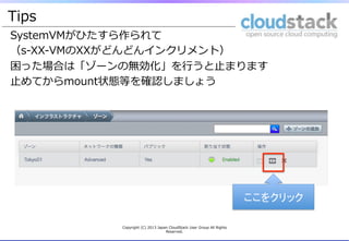 Tips
SystemVMがひたすら作られて
（s-‐‑‒XX-‐‑‒VMのXXがどんどんインクリメント）
困った場合は「ゾーンの無効化」を⾏行行うと⽌止まります
⽌止めてからmount状態等を確認しましょう
 　
ここをクリック	
Copyright  (C)  2013  Japan  CloudStack  User  Group  All  Rights  
Reserved.
 