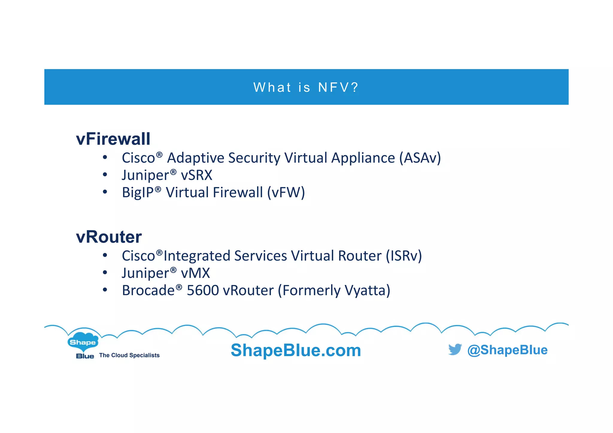 C l i c k t o e d i t
The Cloud Specialists ShapeBlue.com @ShapeBlue
vFirewall
• Cisco® Adaptive Security Virtual Appliance (ASAv)
• Juniper® vSRX
• BigIP® Virtual Firewall (vFW)
vRouter
• Cisco®Integrated Services Virtual Router (ISRv)
• Juniper® vMX
• Brocade® 5600 vRouter (Formerly Vyatta)
W h a t i s N F V ?
 