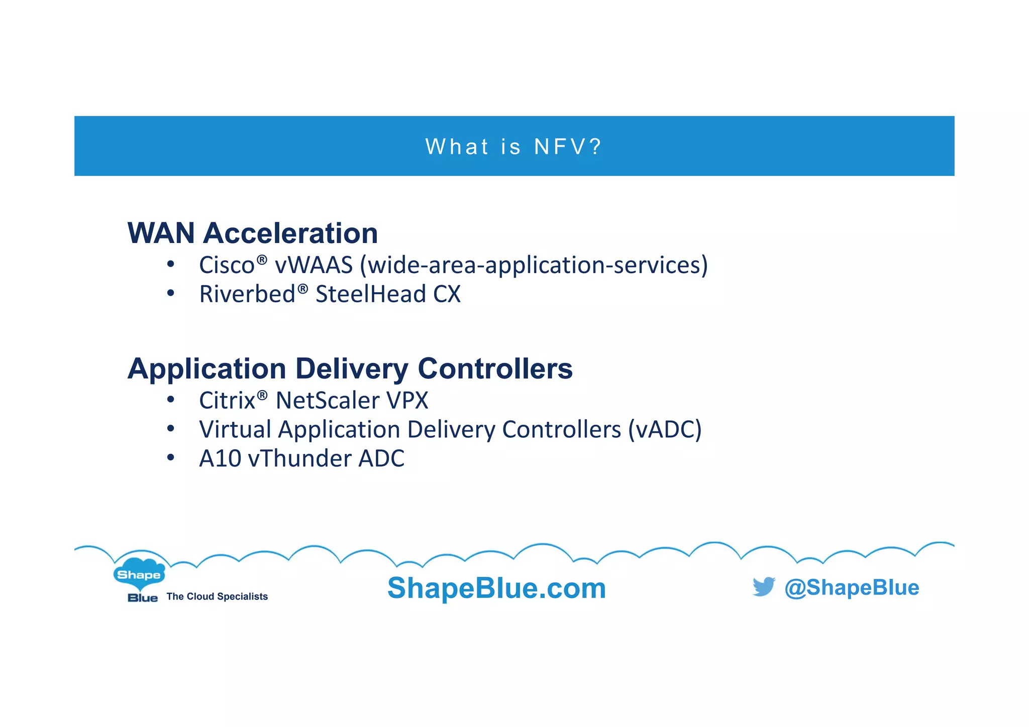 C l i c k t o e d i t
The Cloud Specialists ShapeBlue.com @ShapeBlue
WAN Acceleration
• Cisco® vWAAS (wide‐area‐application‐services)
• Riverbed® SteelHead CX
Application Delivery Controllers
• Citrix® NetScaler VPX
• Virtual Application Delivery Controllers (vADC)
• A10 vThunder ADC
W h a t i s N F V ?
 