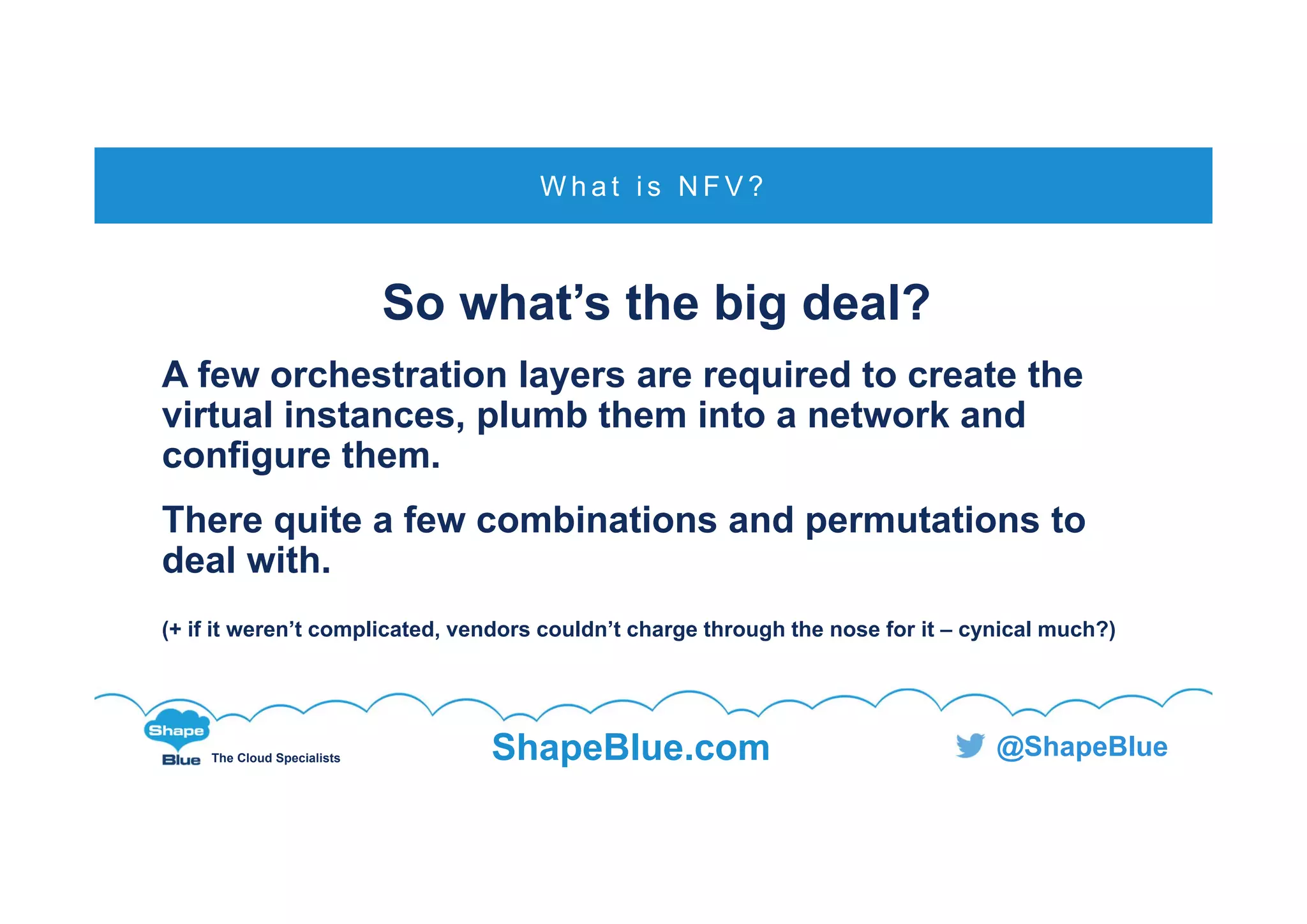 C l i c k t o e d i t
The Cloud Specialists ShapeBlue.com @ShapeBlue
So what’s the big deal?
A few orchestration layers are required to create the
virtual instances, plumb them into a network and
configure them.
There quite a few combinations and permutations to
deal with.
(+ if it weren’t complicated, vendors couldn’t charge through the nose for it – cynical much?)
W h a t i s N F V ?
 