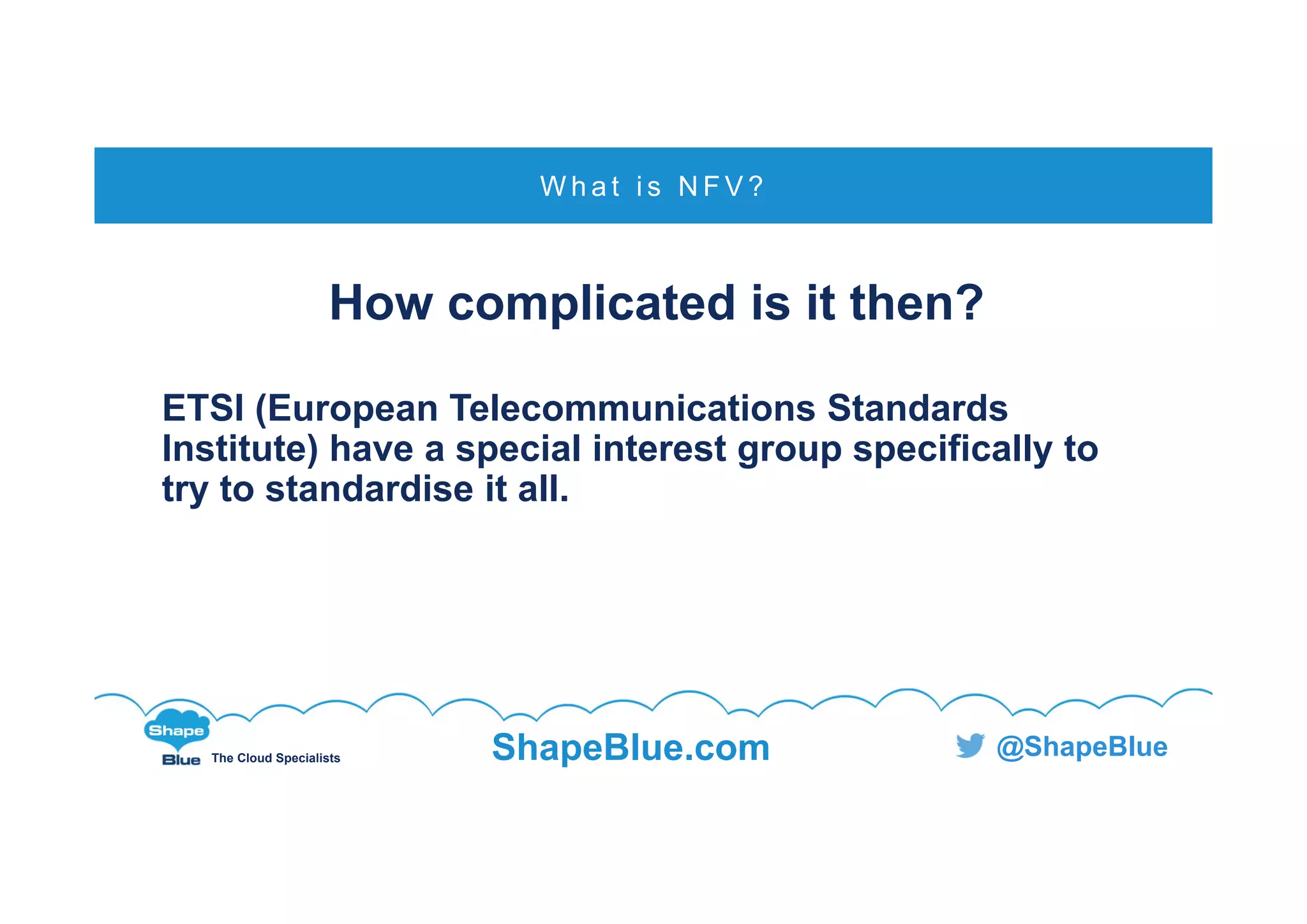 C l i c k t o e d i t
The Cloud Specialists ShapeBlue.com @ShapeBlue
How complicated is it then?
ETSI (European Telecommunications Standards
Institute) have a special interest group specifically to
try to standardise it all.
W h a t i s N F V ?
 