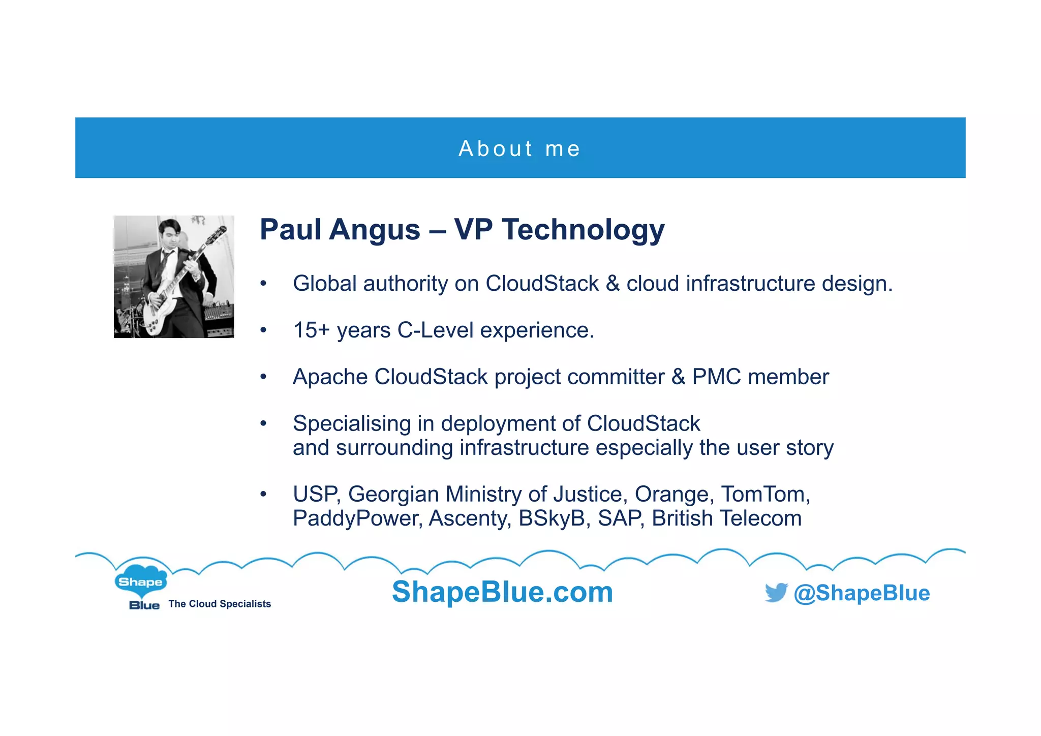 C l i c k t o e d i t
The Cloud Specialists
ShapeBlue.com @ShapeBlue
Paul Angus – VP Technology
• Global authority on CloudStack & cloud infrastructure design.
• 15+ years C-Level experience.
• Apache CloudStack project committer & PMC member
• Specialising in deployment of CloudStack
and surrounding infrastructure especially the user story
• USP, Georgian Ministry of Justice, Orange, TomTom,
PaddyPower, Ascenty, BSkyB, SAP, British Telecom
A b o u t m e
 