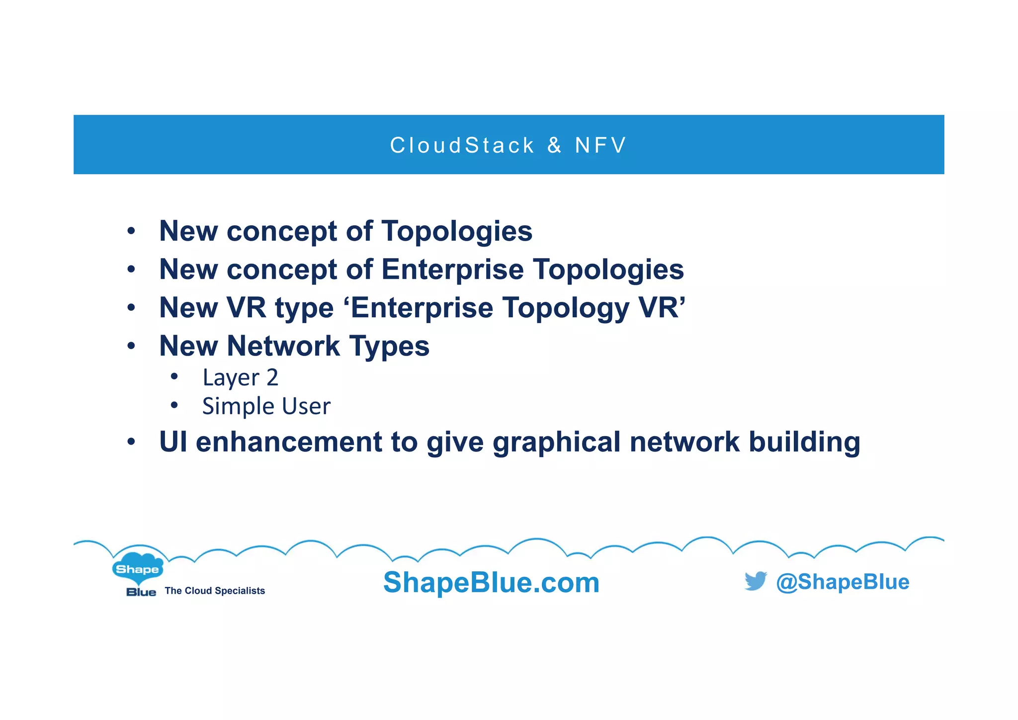 C l i c k t o e d i t
The Cloud Specialists ShapeBlue.com @ShapeBlue
• New concept of Topologies
• New concept of Enterprise Topologies
• New VR type ‘Enterprise Topology VR’
• New Network Types
• Layer 2
• Simple User
• UI enhancement to give graphical network building
C l o u d S t a c k & N F V
 