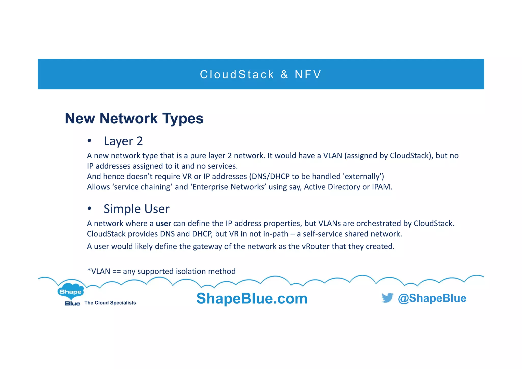 C l i c k t o e d i t
The Cloud Specialists ShapeBlue.com @ShapeBlue
New Network Types
• Layer 2
A new network type that is a pure layer 2 network. It would have a VLAN (assigned by CloudStack), but no 
IP addresses assigned to it and no services.
And hence doesn't require VR or IP addresses (DNS/DHCP to be handled 'externally')
Allows ‘service chaining’ and ‘Enterprise Networks’ using say, Active Directory or IPAM.
• Simple User
A network where a user can define the IP address properties, but VLANs are orchestrated by CloudStack. 
CloudStack provides DNS and DHCP, but VR in not in‐path – a self‐service shared network.
A user would likely define the gateway of the network as the vRouter that they created.
*VLAN == any supported isolation method
C l o u d S t a c k & N F V
 