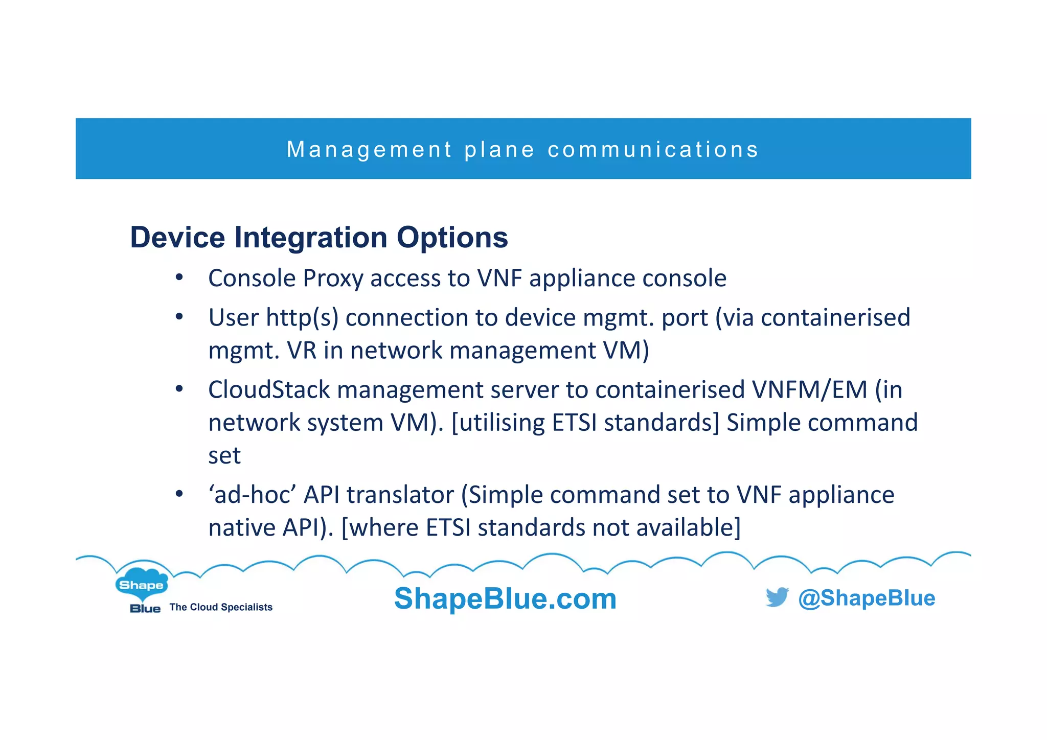 C l i c k t o e d i t
The Cloud Specialists ShapeBlue.com @ShapeBlue
Device Integration Options
• Console Proxy access to VNF appliance console 
• User http(s) connection to device mgmt. port (via containerised 
mgmt. VR in network management VM)
• CloudStack management server to containerised VNFM/EM (in 
network system VM). [utilising ETSI standards] Simple command 
set
• ‘ad‐hoc’ API translator (Simple command set to VNF appliance 
native API). [where ETSI standards not available]
M a n a g e m e n t p l a n e c o m m u n i c a t i o n s
 
