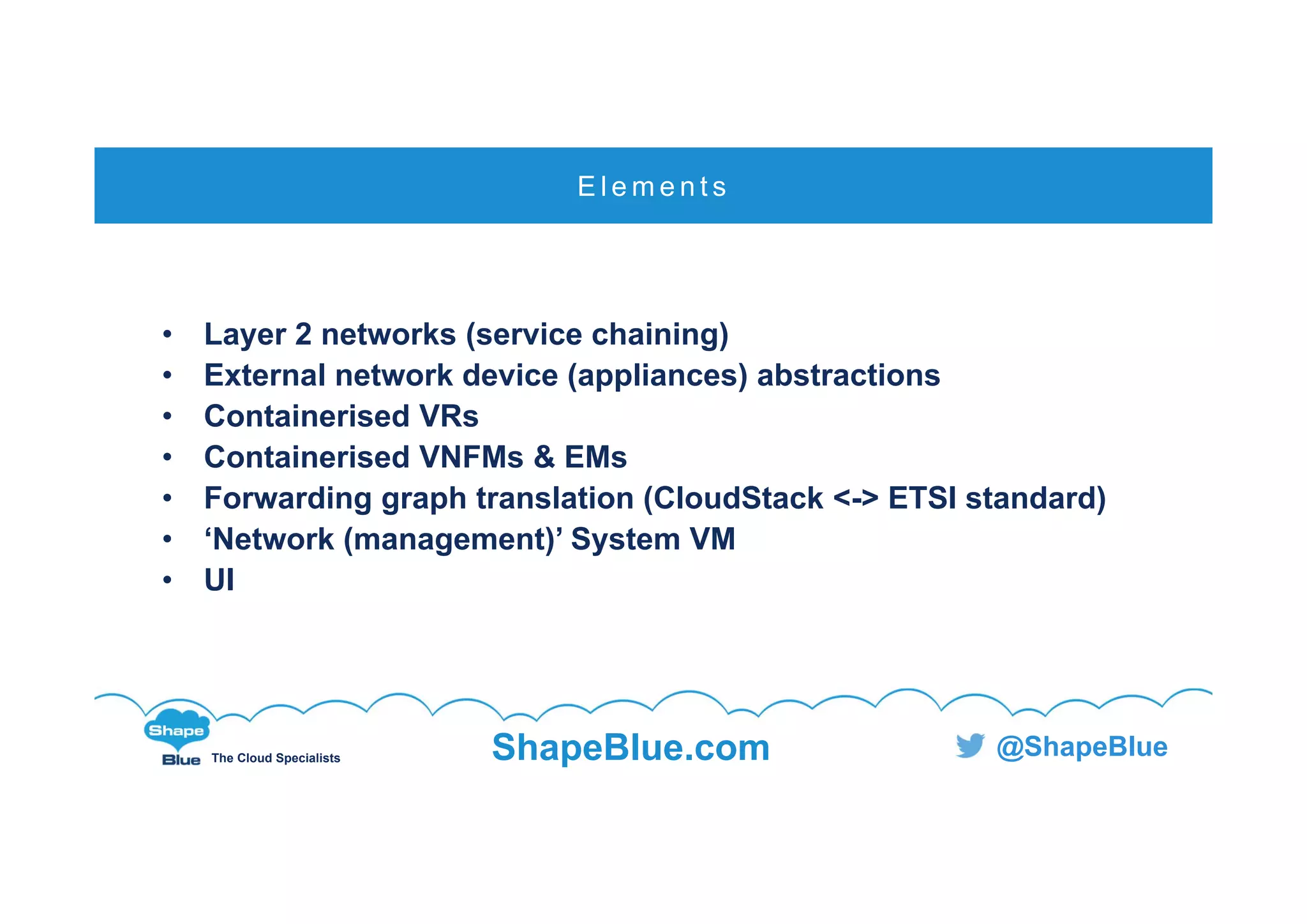 C l i c k t o e d i t
The Cloud Specialists ShapeBlue.com @ShapeBlue
• Layer 2 networks (service chaining)
• External network device (appliances) abstractions
• Containerised VRs
• Containerised VNFMs & EMs
• Forwarding graph translation (CloudStack <-> ETSI standard)
• ‘Network (management)’ System VM
• UI
E l e m e n t s
 