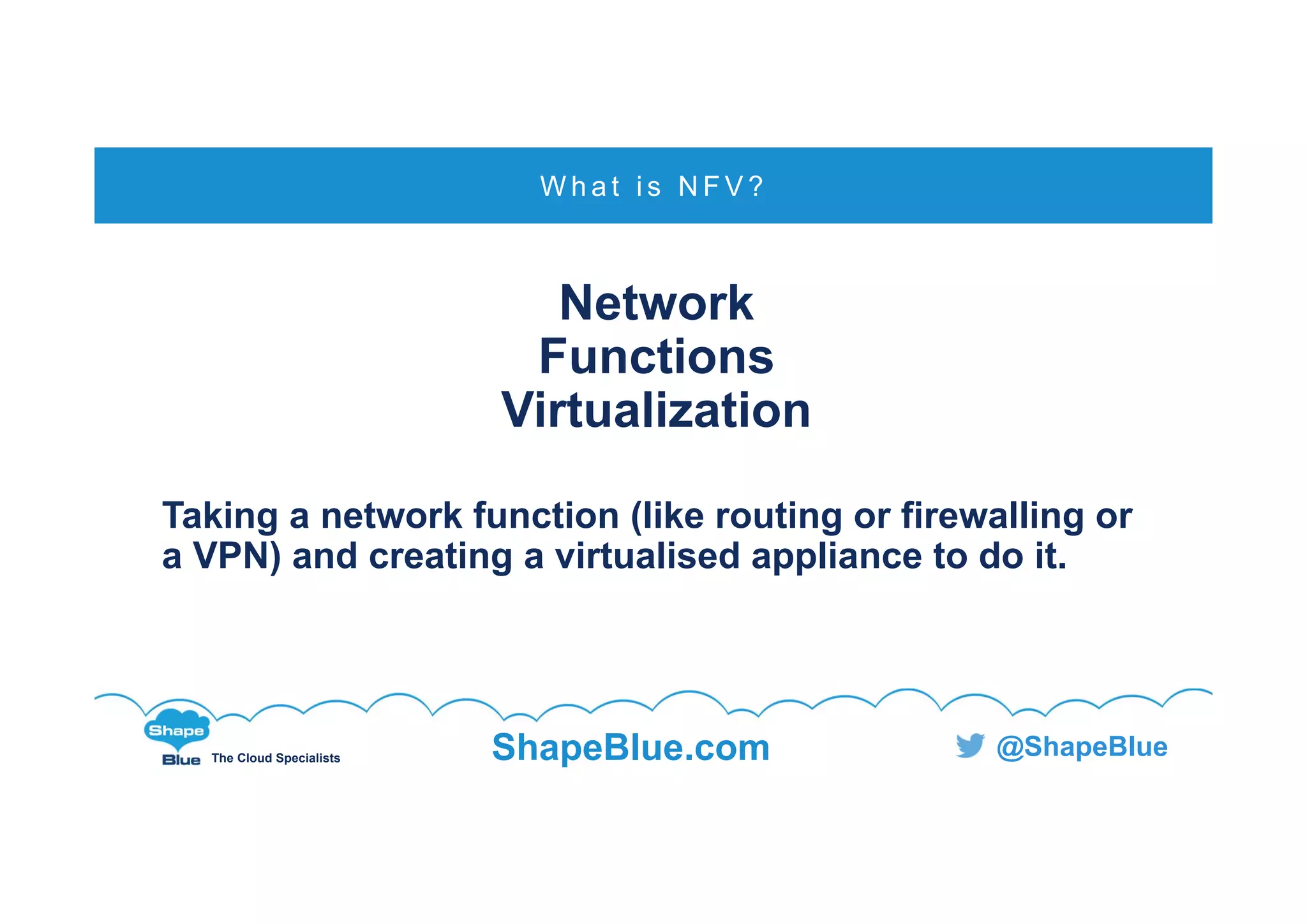 C l i c k t o e d i t
The Cloud Specialists ShapeBlue.com @ShapeBlue
Network
Functions
Virtualization
Taking a network function (like routing or firewalling or
a VPN) and creating a virtualised appliance to do it.
W h a t i s N F V ?
 
