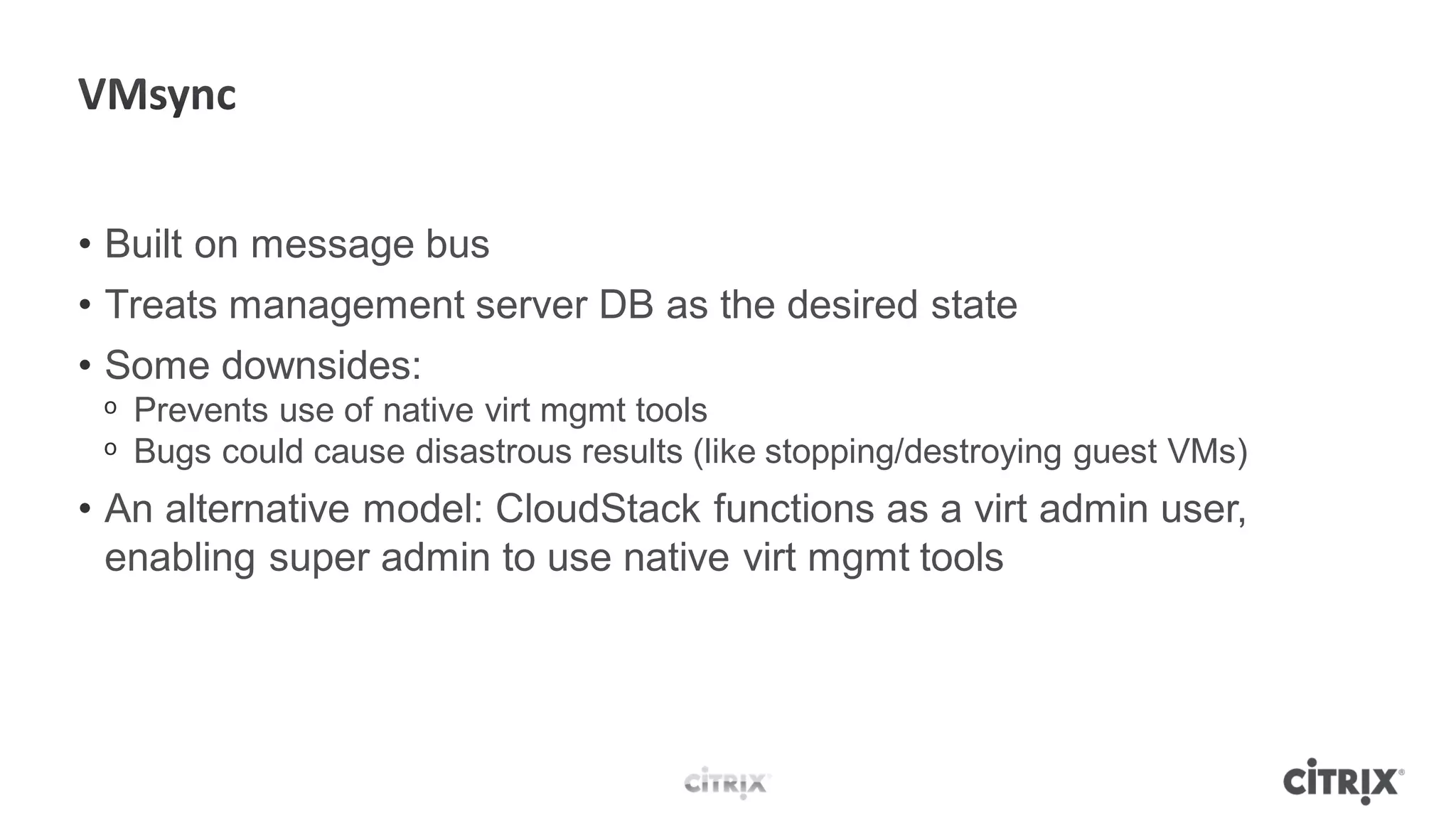 • Built on message bus
• Treats management server DB as the desired state
• Some downsides:
 ᵒ Prevents use of native virt mgmt tools
 ᵒ Bugs could cause disastrous results (like stopping/destroying guest VMs)
• An alternative model: CloudStack functions as a virt admin user,
  enabling super admin to use native virt mgmt tools
 