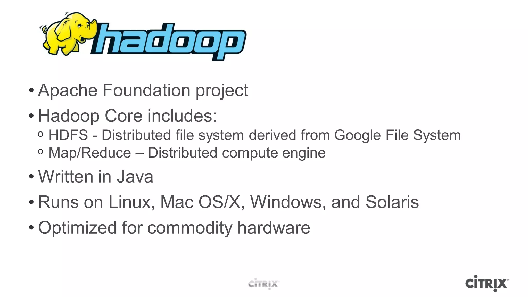 • Apache Foundation project
• Hadoop Core includes:
 ᵒ HDFS - Distributed file system derived from Google File System
 ᵒ Map/Reduce – Distributed compute engine
• Written in Java
• Runs on Linux, Mac OS/X, Windows, and Solaris
• Optimized for commodity hardware
 