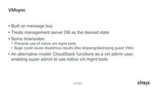 • Built on message bus
• Treats management server DB as the desired state
• Some downsides:
 ᵒ Prevents use of native virt mgmt tools
 ᵒ Bugs could cause disastrous results (like stopping/destroying guest VMs)
• An alternative model: CloudStack functions as a virt admin user,
  enabling super admin to use native virt mgmt tools
 