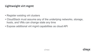 • Register existing virt clusters
• CloudStack must assume any of the underlying networks, storage,
  hosts, and VMs can change state any time
• Expose additional virt mgmt capabilities as cloud API
 