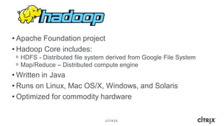 • Apache Foundation project
• Hadoop Core includes:
 ᵒ HDFS - Distributed file system derived from Google File System
 ᵒ Map/Reduce – Distributed compute engine
• Written in Java
• Runs on Linux, Mac OS/X, Windows, and Solaris
• Optimized for commodity hardware
 