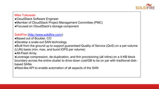 Mike Tutkowski
●CloudStack Software Engineer
●Member of CloudStack Project Management Committee (PMC)
●Focused on CloudStack’s storage component
SolidFire (http://www.solidfire.com/)
●Based out of Boulder, CO
●Develop a scale-out SAN technology
●Built from the ground up to support guaranteed Quality of Service (QoS) on a per-volume
(LUN) basis (min, max, and burst IOPS per volume)
●All-Flash Array
●Leverage compression, de-duplication, and thin provisioning (all inline) on a 4-KB block
boundary across the entire cluster to drive down cost/GB to be on par with traditional disk-
based SANs
●Rest-like API to enable automation of all aspects of the SAN
 