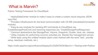 What is Marvin?
Python Testing Framework for CloudStack
* deployDataCenter module to make it easy to create a custom cloud (requires JSON
input file)
* Provides infrastructure for low-level communication with CS MS (cloudstackConnection
module)
* Easy-to-use modules for sending API commands to CloudStack (ex.
CreateStoragePoolCmd) and receiving responses (ex. CreateStoragePoolResponse).
* Common abstractions like StoragePool, Volume, Snapshot, Cluster, Host, etc. classes
* Utility modules for performing common activities (ex. Restart the management server)
* Write tests using the unittest module (start a test method with the word “test”, provide
setup, teardown methods, etc.)
https://cwiki.apache.org/confluence/display/CLOUDSTACK/Marvin+-+Testing+with+Python
 