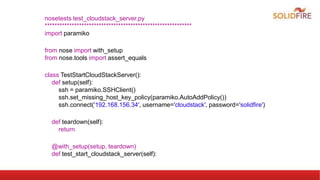 nosetests test_cloudstack_server.py
************************************************************
import paramiko
from nose import with_setup
from nose.tools import assert_equals
class TestStartCloudStackServer():
def setup(self):
ssh = paramiko.SSHClient()
ssh.set_missing_host_key_policy(paramiko.AutoAddPolicy())
ssh.connect('192.168.156.34', username='cloudstack', password='solidfire')
def teardown(self):
return
@with_setup(setup, teardown)
def test_start_cloudstack_server(self):
 