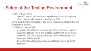 Setup of the Testing Environment
1.Talk to ESXi host:
Revert Ubuntu VM and each XenServer VM to a snapshot.
Start Ubuntu VM and each XenServer VM.
2.Put both XenServer hosts in the same resource pool (XenServer
name for a cluster).
3.SSH into Ubuntu VM
a.Update CloudStack codebase (git fetch upstream master)
b.Build codebase (mvn -P developer,systemvm clean install)
c.Rebuild the CloudStack database (mvn -P developer -pl
developer -D deploydb)
d.Run the CloudStack Management Server (mvn -pl client
jetty:run)
 